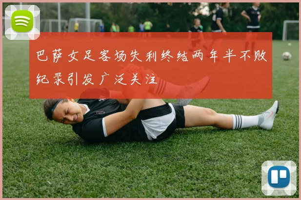 巴萨女足客场失利终结两年半不败纪录引发广泛关注
