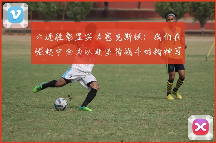 六连胜彰显实力塞克斯顿：我们在崛起中全力以赴坚持战斗的精神写照