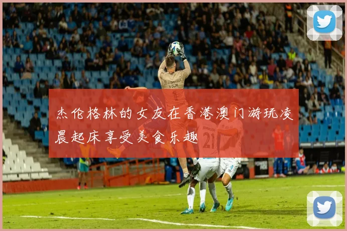 杰伦格林的女友在香港澳门游玩凌晨起床享受美食乐趣