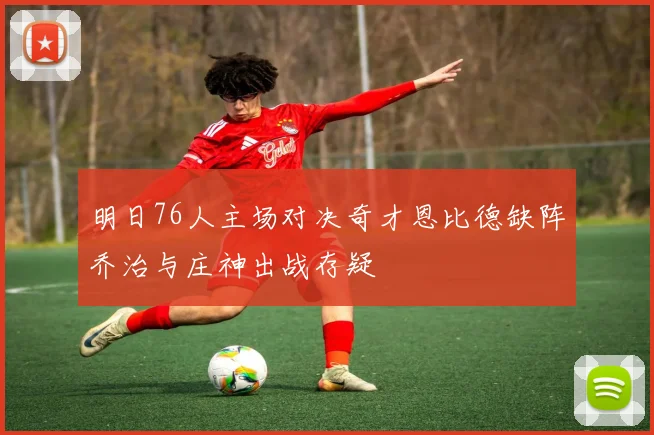 明日76人主场对决奇才恩比德缺阵乔治与庄神出战存疑