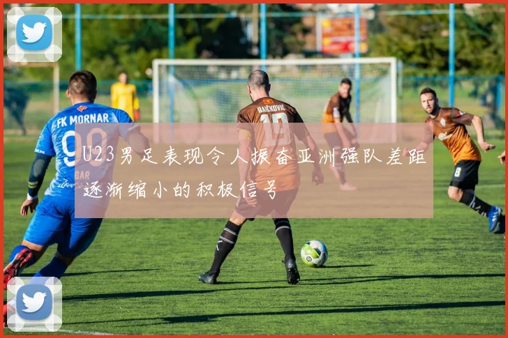 U23男足表现令人振奋亚洲强队差距逐渐缩小的积极信号