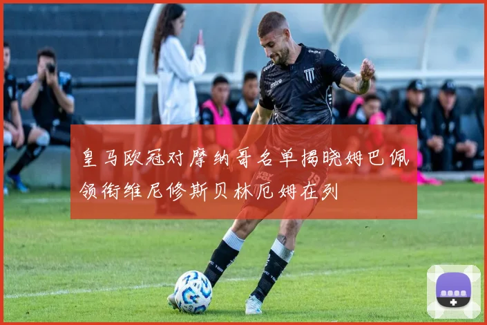 皇马欧冠对摩纳哥名单揭晓姆巴佩领衔维尼修斯贝林厄姆在列