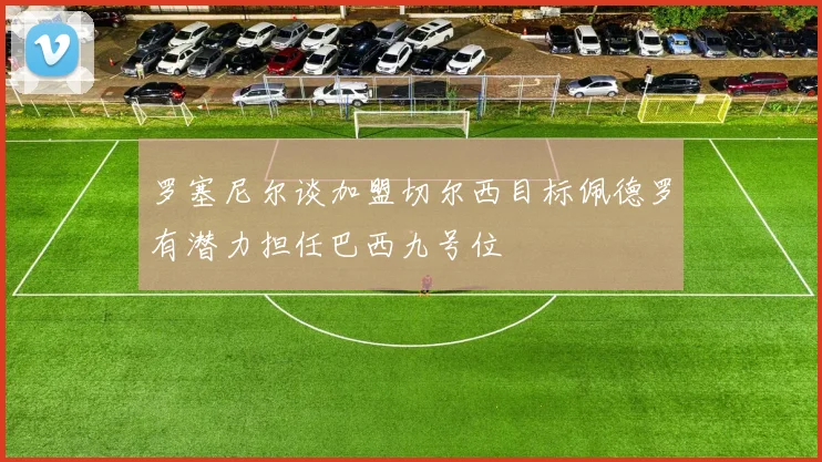 罗塞尼尔谈加盟切尔西目标佩德罗有潜力担任巴西九号位