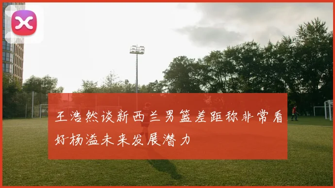 王浩然谈新西兰男篮差距称非常看好杨溢未来发展潜力