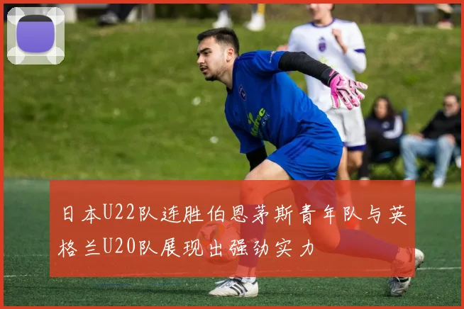 日本U22队连胜伯恩茅斯青年队与英格兰U20队展现出强劲实力
