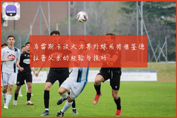 马雷斯卡谈大力界外球或将借鉴德拉普父亲的经验与技巧