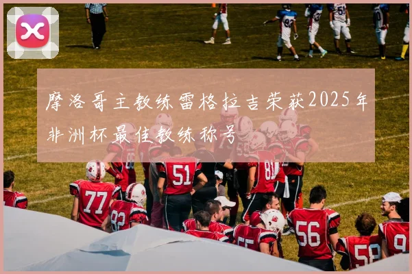 摩洛哥主教练雷格拉吉荣获2025年非洲杯最佳教练称号