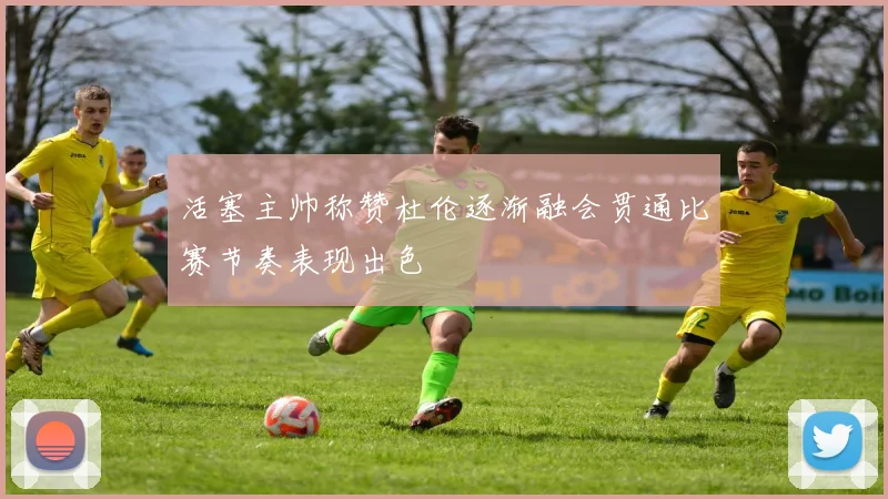 活塞主帅称赞杜伦逐渐融会贯通比赛节奏表现出色