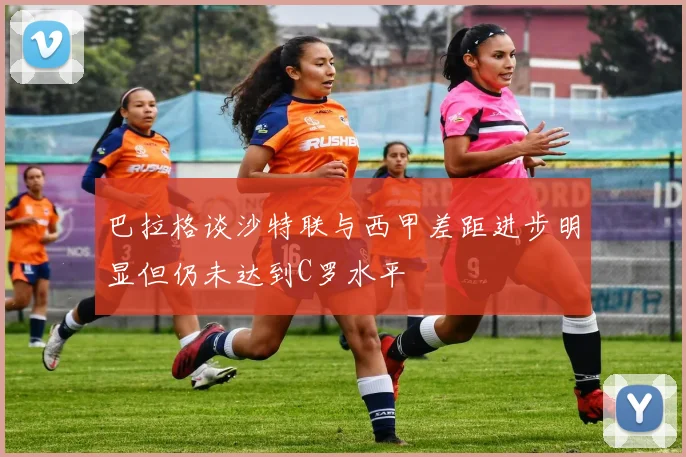 巴拉格谈沙特联与西甲差距进步明显但仍未达到C罗水平