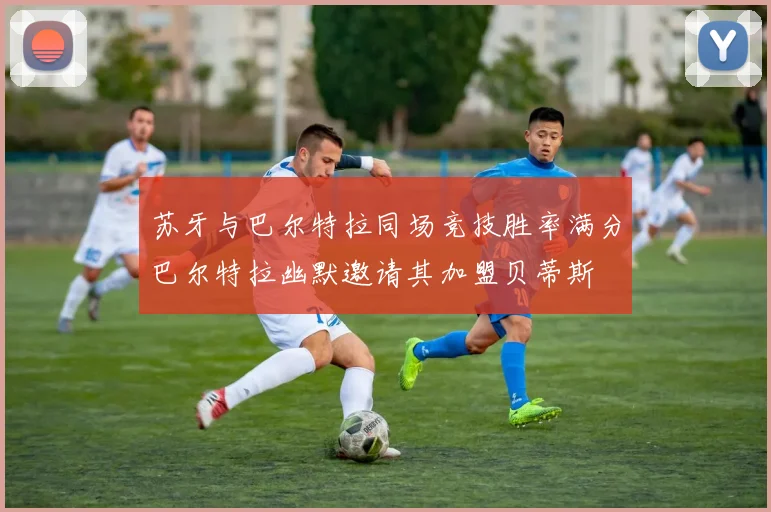 苏牙与巴尔特拉同场竞技胜率满分巴尔特拉幽默邀请其加盟贝蒂斯