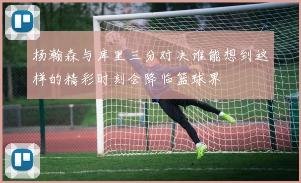 杨瀚森与库里三分对决谁能想到这样的精彩时刻会降临篮球界