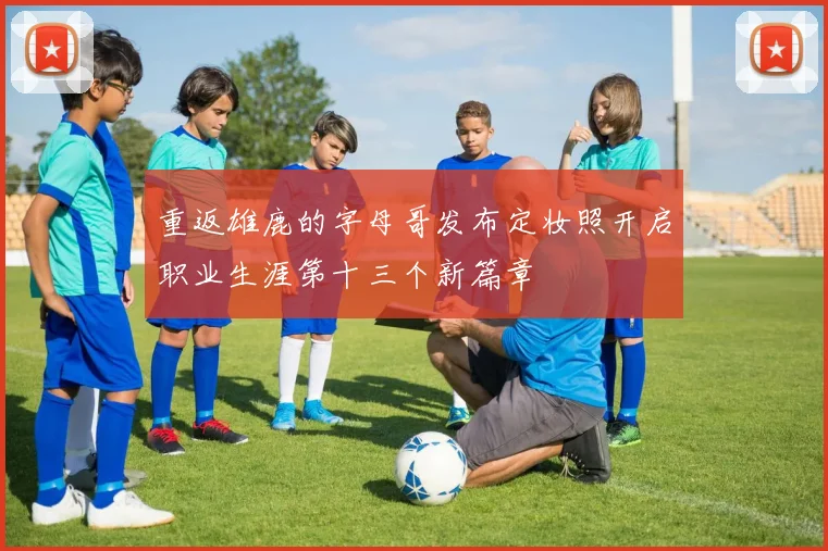 重返雄鹿的字母哥发布定妆照开启职业生涯第十三个新篇章