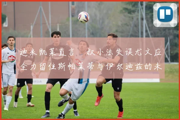迪米凯莱直言囧叔小法失误尤文应全力留住斯帕莱蒂与伊尔迪兹的未来分析