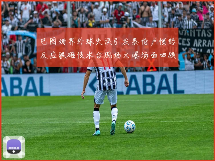 巴图姆界外球失误引发泰伦卢愤怒反应狠砸技术台现场火爆场面回顾