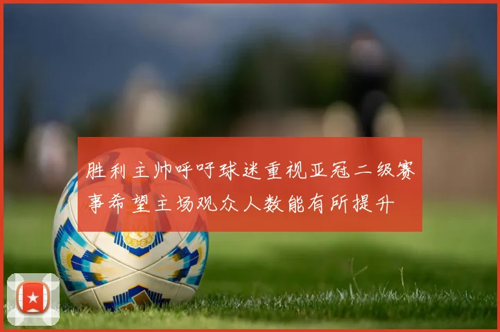 胜利主帅呼吁球迷重视亚冠二级赛事希望主场观众人数能有所提升