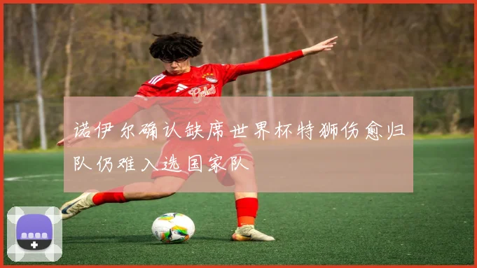 诺伊尔确认缺席世界杯特狮伤愈归队仍难入选国家队