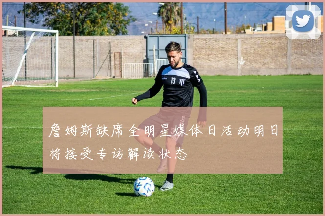 詹姆斯缺席全明星媒体日活动明日将接受专访解读状态