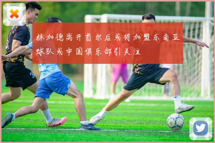 林加德离开首尔后或将加盟东南亚球队或中国俱乐部引关注