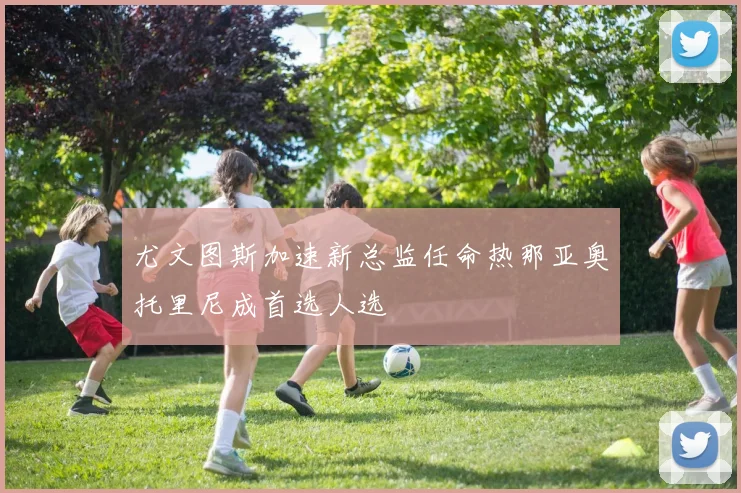 尤文图斯加速新总监任命热那亚奥托里尼成首选人选
