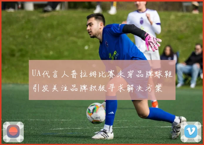 UA代言人普拉姆比赛未穿品牌球鞋引发关注品牌积极寻求解决方案