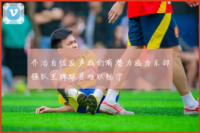 乔治自信发声我们有潜力成为东部强队王牌球员难以防守
