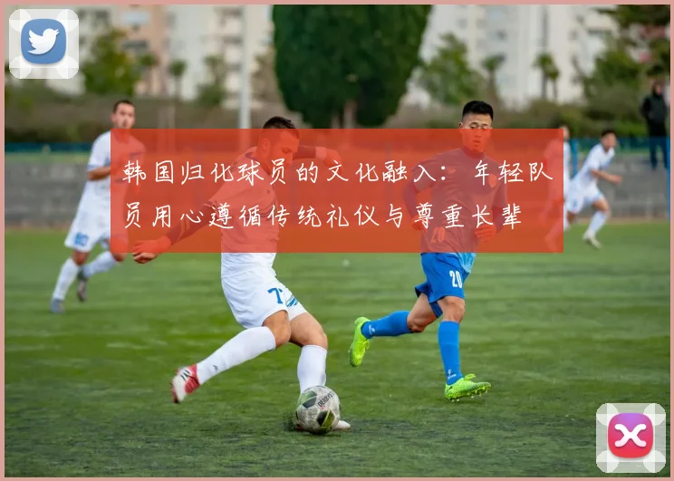 韩国归化球员的文化融入：年轻队员用心遵循传统礼仪与尊重长辈