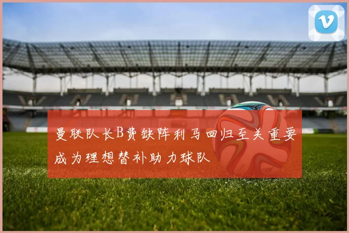 曼联队长B费缺阵利马回归至关重要成为理想替补助力球队