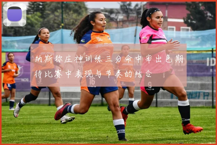 纳斯称庄神训练三分命中率出色期待比赛中表现与节奏的结合