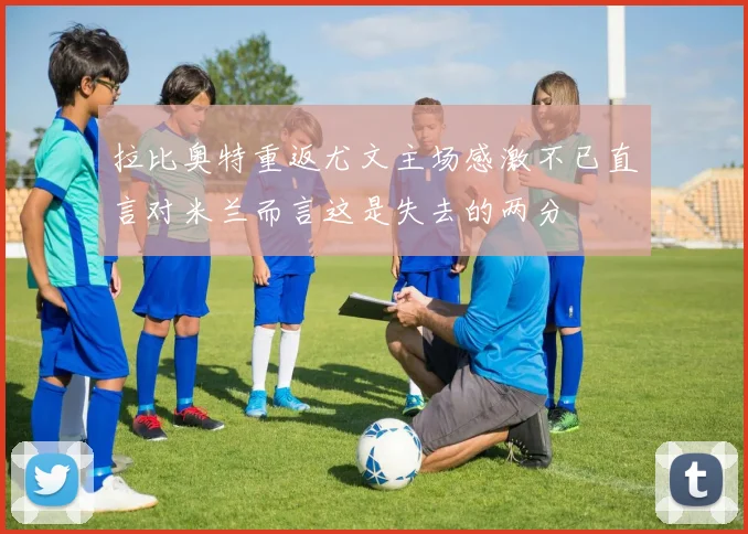 拉比奥特重返尤文主场感激不已直言对米兰而言这是失去的两分