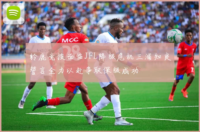 铃鹿竞技面临JFL降级危机三浦知良誓言全力以赴争取保级成功