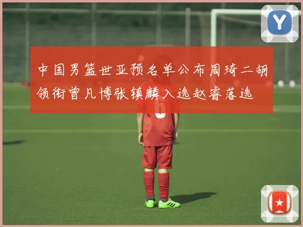 中国男篮世亚预名单公布周琦二胡领衔曾凡博张镇麟入选赵睿落选