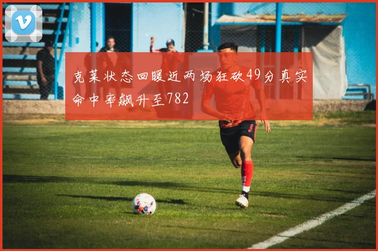 克莱状态回暖近两场狂砍49分真实命中率飙升至782
