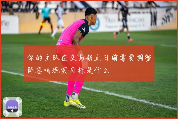 你的主队在交易截止日前需要调整阵容吗现实目标是什么