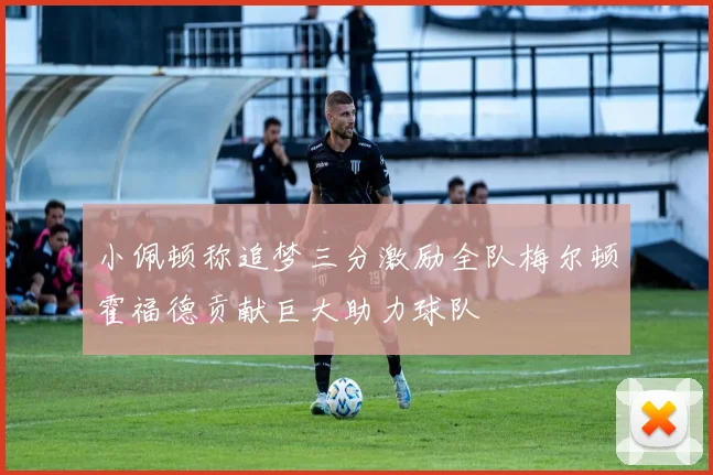 小佩顿称追梦三分激励全队梅尔顿霍福德贡献巨大助力球队