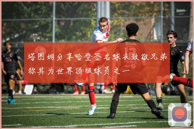 塔图姆分享哈登签名球衣致敬兄弟称其为世界顶级球员之一