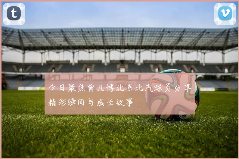 今日聚焦曾凡博北京北汽球员分享精彩瞬间与成长故事