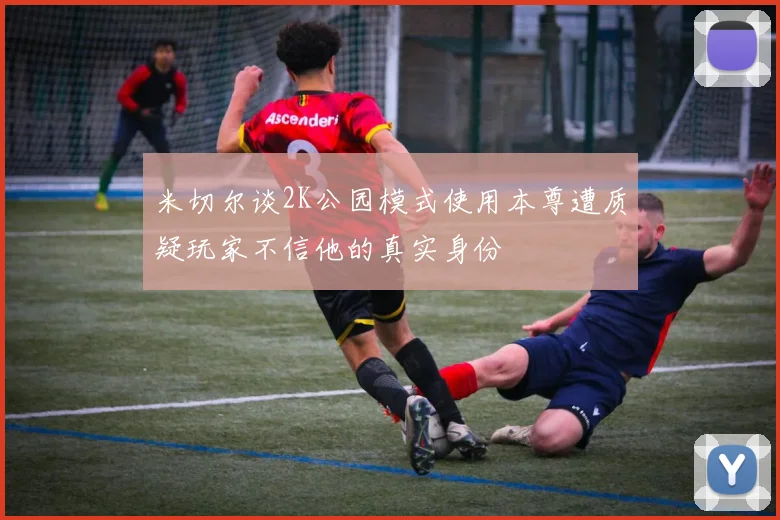 米切尔谈2K公园模式使用本尊遭质疑玩家不信他的真实身份