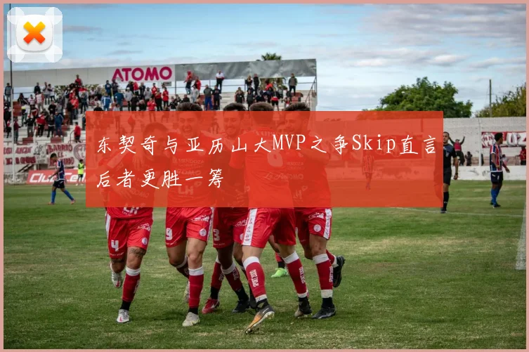 东契奇与亚历山大MVP之争Skip直言后者更胜一筹