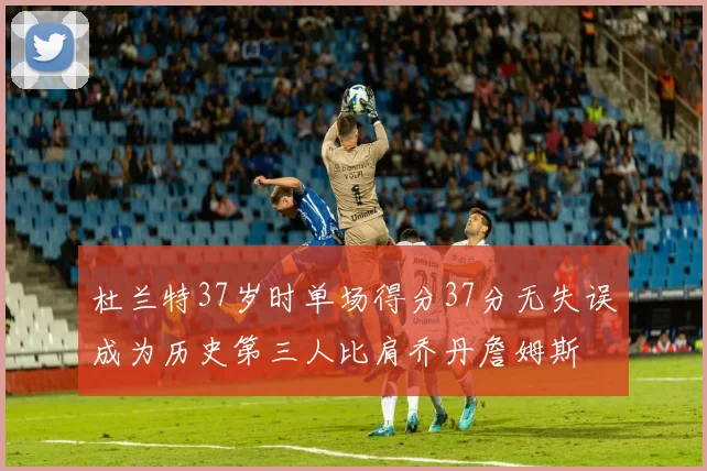杜兰特37岁时单场得分37分无失误成为历史第三人比肩乔丹詹姆斯