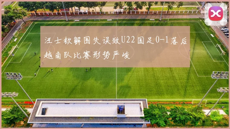 汪士钦解围失误致U22国足0-1落后越南队比赛形势严峻