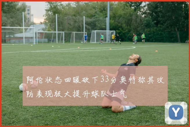 阿伦状态回暖砍下33分奥特称其攻防表现极大提升球队士气