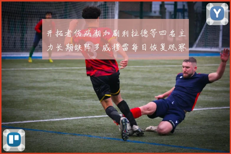 开拓者伤病潮加剧利拉德等四名主力长期缺阵罗威穆雷每日恢复观察