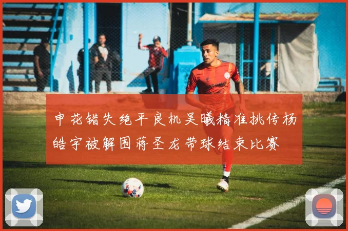 申花错失绝平良机吴曦精准挑传杨皓宇被解围蒋圣龙带球结束比赛