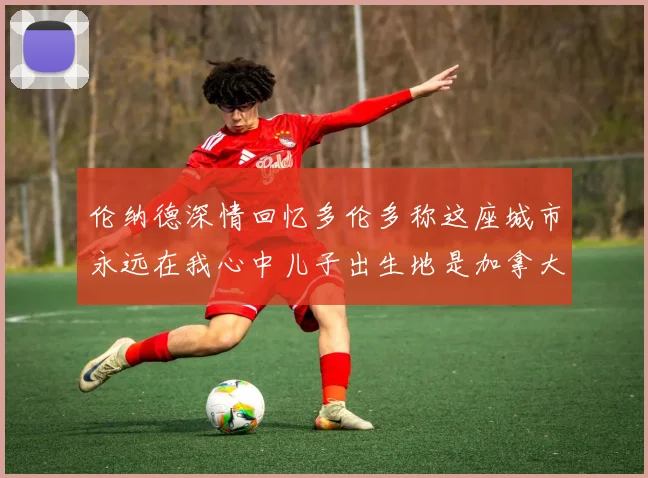 伦纳德深情回忆多伦多称这座城市永远在我心中儿子出生地是加拿大