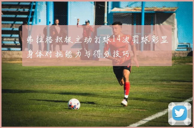 弗拉格积极主动打球14次罚球彰显身体对抗能力与得分技巧